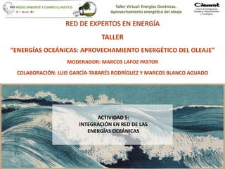 Taller Virtual: Energías Oceánicas.
Aprovechamiento energético del oleaje
1
RED DE EXPERTOS EN ENERGÍA
TALLER
“ENERGÍAS OCEÁNICAS: APROVECHAMIENTO ENERGÉTICO DEL OLEAJE”
MODERADOR: MARCOS LAFOZ PASTOR
COLABORACIÓN: LUIS GARCÍA-TABARÉS RODRÍGUEZ Y MARCOS BLANCO AGUADO
ACTIVIDAD 5:
INTEGRACIÓN EN RED DE LAS
ENERGÍAS OCEÁNICAS
 