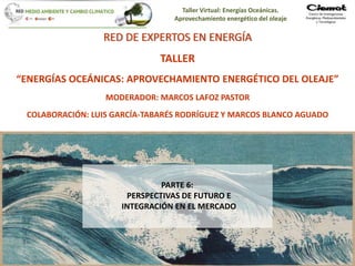 Taller Virtual: Energías Oceánicas.
Aprovechamiento energético del oleaje
1
RED DE EXPERTOS EN ENERGÍA
TALLER
“ENERGÍAS OCEÁNICAS: APROVECHAMIENTO ENERGÉTICO DEL OLEAJE”
MODERADOR: MARCOS LAFOZ PASTOR
COLABORACIÓN: LUIS GARCÍA-TABARÉS RODRÍGUEZ Y MARCOS BLANCO AGUADO
PARTE 6:
PERSPECTIVAS DE FUTURO E
INTEGRACIÓN EN EL MERCADO
 