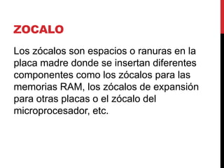 ZOCALO
Los zócalos son espacios o ranuras en la
placa madre donde se insertan diferentes
componentes como los zócalos para las
memorias RAM, los zócalos de expansión
para otras placas o el zócalo del
microprocesador, etc.
 