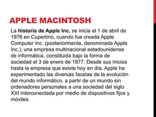 APPLE MACINTOSH
La historia de Apple Inc. se inicia el 1 de abril de
1976 en Cupertino, cuando fue creada Apple
Computer Inc. (posteriormente, denominada Apple
Inc.), una empresa multinacional estadounidense
de informática, constituida bajo la forma de
sociedad el 3 de enero de 1977. Desde sus inicios
hasta la empresa que existe hoy en día, Apple ha
experimentado las diversas facetas de la evolución
del mundo informático, a partir de un mundo sin
ordenadores personales a una sociedad del siglo
XXI interconectada por medio de dispositivos fijos y
móviles.
 