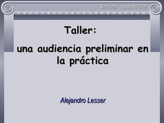   Taller:  una  audienci a p reliminar en la práctica Alejandro Lesser Juez en lo Civil y Comercial Nº11 de San Isidro, Bs.As.     San Juan,  Agosto de 2009 