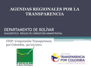 AGENDAS REGIONALES POR LA
          TRANSPARENCIA


DEPARTAMENTO DE BOLÍVAR
DIAGNÓSITICO- RIESGOS DE CORRUPCIÓN ADMNISTRATIVA.


 ITEP- Corporación Transparencia
 por Colombia. 30/03/2011
 