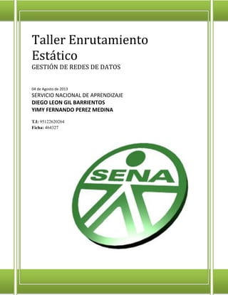 Taller Enrutamiento
Estático
GESTIÓN DE REDES DE DATOS
04 de Agosto de 2013

SERVICIO NACIONAL DE APRENDIZAJE
DIEGO LEON GIL BARRIENTOS
YIMY FERNANDO PEREZ MEDINA
T.I: 95122620264
Ficha: 464327

 