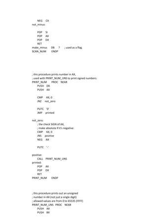 NEG CX
not_minus:
POP SI
POP AX
POP DX
RET
make_minus DB ? ; used as a flag.
SCAN_NUM ENDP
; this procedure prints number in AX,
; used with PRINT_NUM_UNS to print signed numbers:
PRINT_NUM PROC NEAR
PUSH DX
PUSH AX
CMP AX, 0
JNZ not_zero
PUTC '0'
JMP printed
not_zero:
; the check SIGN of AX,
; make absolute if it's negative:
CMP AX, 0
JNS positive
NEG AX
PUTC '-'
positive:
CALL PRINT_NUM_UNS
printed:
POP AX
POP DX
RET
PRINT_NUM ENDP
; this procedure prints out an unsigned
; number in AX (not just a single digit)
; allowed values are from 0 to 65535 (FFFF)
PRINT_NUM_UNS PROC NEAR
PUSH AX
PUSH BX
 