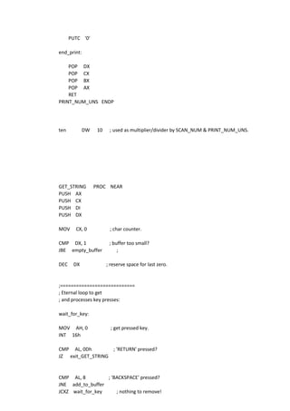 PUTC '0'
end_print:
POP DX
POP CX
POP BX
POP AX
RET
PRINT_NUM_UNS ENDP
ten DW 10 ; used as multiplier/divider by SCAN_NUM & PRINT_NUM_UNS.
GET_STRING PROC NEAR
PUSH AX
PUSH CX
PUSH DI
PUSH DX
MOV CX, 0 ; char counter.
CMP DX, 1 ; buffer too small?
JBE empty_buffer ;
DEC DX ; reserve space for last zero.
;============================
; Eternal loop to get
; and processes key presses:
wait_for_key:
MOV AH, 0 ; get pressed key.
INT 16h
CMP AL, 0Dh ; 'RETURN' pressed?
JZ exit_GET_STRING
CMP AL, 8 ; 'BACKSPACE' pressed?
JNE add_to_buffer
JCXZ wait_for_key ; nothing to remove!
 