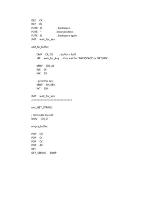DEC CX
DEC DI
PUTC 8 ; backspace.
PUTC ' ' ; clear position.
PUTC 8 ; backspace again.
JMP wait_for_key
add_to_buffer:
CMP CX, DX ; buffer is full?
JAE wait_for_key ; if so wait for 'BACKSPACE' or 'RETURN'...
MOV [DI], AL
INC DI
INC CX
; print the key:
MOV AH, 0Eh
INT 10h
JMP wait_for_key
;============================
exit_GET_STRING:
; terminate by null:
MOV [DI], 0
empty_buffer:
POP DX
POP DI
POP CX
POP AX
RET
GET_STRING ENDP
 