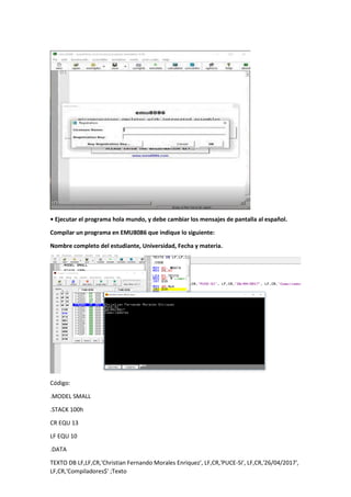 • Ejecutar el programa hola mundo, y debe cambiar los mensajes de pantalla al español.
Compilar un programa en EMU8086 que indique lo siguiente:
Nombre completo del estudiante, Universidad, Fecha y materia.
Código:
.MODEL SMALL
.STACK 100h
CR EQU 13
LF EQU 10
.DATA
TEXTO DB LF,LF,CR,'Christian Fernando Morales Enriquez', LF,CR,'PUCE-SI', LF,CR,'26/04/2017',
LF,CR,'Compiladores$' ;Texto
 