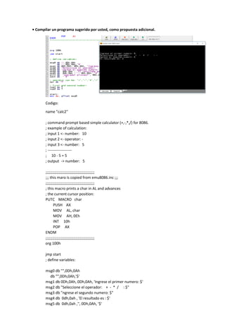 • Compilar un programa sugerido por usted, como propuesta adicional.
Codigo:
name "calc2"
; command prompt based simple calculator (+,-,*,/) for 8086.
; example of calculation:
; input 1 <- number: 10
; input 2 <- operator: -
; input 3 <- number: 5
; -------------------
; 10 - 5 = 5
; output -> number: 5
;;;;;;;;;;;;;;;;;;;;;;;;;;;;;;;;;;;;;;;;;;;;
;;; this maro is copied from emu8086.inc ;;;
;;;;;;;;;;;;;;;;;;;;;;;;;;;;;;;;;;;;;;;;;;;;
; this macro prints a char in AL and advances
; the current cursor position:
PUTC MACRO char
PUSH AX
MOV AL, char
MOV AH, 0Eh
INT 10h
POP AX
ENDM
;;;;;;;;;;;;;;;;;;;;;;;;;;;;;;;;;;;;;;;;;;;;
org 100h
jmp start
; define variables:
msg0 db "",0Dh,0Ah
db "",0Dh,0Ah,'$'
msg1 db 0Dh,0Ah, 0Dh,0Ah, 'Ingrese el primer numero: $'
msg2 db "Seleccione el operador: + - * / : $"
msg3 db "ngrese el segundo numero: $"
msg4 db 0dh,0ah , 'El resultado es : $'
msg5 db 0dh,0ah ,'', 0Dh,0Ah, '$'
 