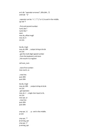 err1 db "operador erroneo!", 0Dh,0Ah , '$'
smth db " $"
; operator can be: '+','-','*','/' or 'q' to exit in the middle.
opr db '?'
; first and second number:
num1 dw ?
num2 dw ?
start:
mov dx, offset msg0
mov ah, 9
int 21h
lea dx, msg1
mov ah, 09h ; output string at ds:dx
int 21h
; get the multi-digit signed number
; from the keyboard, and store
; the result in cx register:
call scan_num
; store first number:
mov num1, cx
; new line:
putc 0Dh
putc 0Ah
lea dx, msg2
mov ah, 09h ; output string at ds:dx
int 21h
; get operator:
mov ah, 1 ; single char input to AL.
int 21h
mov opr, al
; new line:
putc 0Dh
putc 0Ah
cmp opr, 'q' ; q - exit in the middle.
je exit
cmp opr, '*'
jb wrong_opr
cmp opr, '/'
ja wrong_opr
 