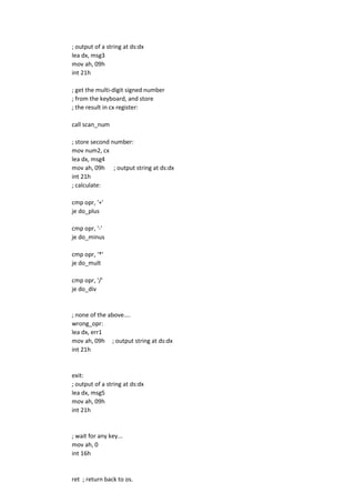 ; output of a string at ds:dx
lea dx, msg3
mov ah, 09h
int 21h
; get the multi-digit signed number
; from the keyboard, and store
; the result in cx register:
call scan_num
; store second number:
mov num2, cx
lea dx, msg4
mov ah, 09h ; output string at ds:dx
int 21h
; calculate:
cmp opr, '+'
je do_plus
cmp opr, '-'
je do_minus
cmp opr, '*'
je do_mult
cmp opr, '/'
je do_div
; none of the above....
wrong_opr:
lea dx, err1
mov ah, 09h ; output string at ds:dx
int 21h
exit:
; output of a string at ds:dx
lea dx, msg5
mov ah, 09h
int 21h
; wait for any key...
mov ah, 0
int 16h
ret ; return back to os.
 
