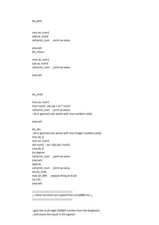 do_plus:
mov ax, num1
add ax, num2
call print_num ; print ax value.
jmp exit
do_minus:
mov ax, num1
sub ax, num2
call print_num ; print ax value.
jmp exit
do_mult:
mov ax, num1
imul num2 ; (dx ax) = ax * num2.
call print_num ; print ax value.
; dx is ignored (calc works with tiny numbers only).
jmp exit
do_div:
; dx is ignored (calc works with tiny integer numbers only).
mov dx, 0
mov ax, num1
idiv num2 ; ax = (dx ax) / num2.
cmp dx, 0
jnz approx
call print_num ; print ax value.
jmp exit
approx:
call print_num ; print ax value.
lea dx, smth
mov ah, 09h ; output string at ds:dx
int 21h
jmp exit
;;;;;;;;;;;;;;;;;;;;;;;;;;;;;;;;;;;;;;;;;;;;;;;;;;;
;;; these functions are copied from emu8086.inc ;;;
;;;;;;;;;;;;;;;;;;;;;;;;;;;;;;;;;;;;;;;;;;;;;;;;;;;
; gets the multi-digit SIGNED number from the keyboard,
; and stores the result in CX register:
 
