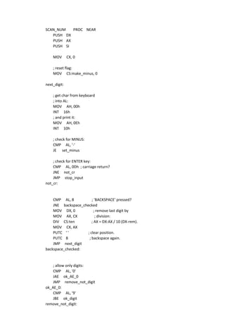 SCAN_NUM PROC NEAR
PUSH DX
PUSH AX
PUSH SI
MOV CX, 0
; reset flag:
MOV CS:make_minus, 0
next_digit:
; get char from keyboard
; into AL:
MOV AH, 00h
INT 16h
; and print it:
MOV AH, 0Eh
INT 10h
; check for MINUS:
CMP AL, '-'
JE set_minus
; check for ENTER key:
CMP AL, 0Dh ; carriage return?
JNE not_cr
JMP stop_input
not_cr:
CMP AL, 8 ; 'BACKSPACE' pressed?
JNE backspace_checked
MOV DX, 0 ; remove last digit by
MOV AX, CX ; division:
DIV CS:ten ; AX = DX:AX / 10 (DX-rem).
MOV CX, AX
PUTC ' ' ; clear position.
PUTC 8 ; backspace again.
JMP next_digit
backspace_checked:
; allow only digits:
CMP AL, '0'
JAE ok_AE_0
JMP remove_not_digit
ok_AE_0:
CMP AL, '9'
JBE ok_digit
remove_not_digit:
 
