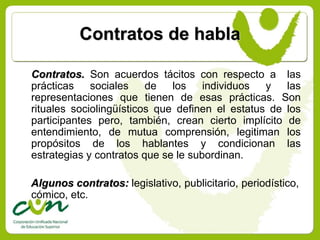 Contratos de habla

Contratos. Son acuerdos tácitos con respecto a las
prácticas    sociales    de   los    individuos  y   las
representaciones que tienen de esas prácticas. Son
rituales sociolingüísticos que definen el estatus de los
participantes pero, también, crean cierto implícito de
entendimiento, de mutua comprensión, legitiman los
propósitos de los hablantes y condicionan las
estrategias y contratos que se le subordinan.

Algunos contratos: legislativo, publicitario, periodístico,
cómico, etc.
 