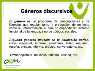 Géneros discursivos
El género es un programa de prescripciones y de
licencias que regulan tanto la producción de un texto
como su interpretación, el cual no depende del sistema
funcional de la lengua, sino de códigos sociales.

Algunos géneros usuales en la educación serían:
clase magistral, informe, seminario, taller, resumen,
reseña, ensayo, informe, artículo, conversatorio, etc.

Otros: epistolar, noticioso, editorial, reseña, etc.
 