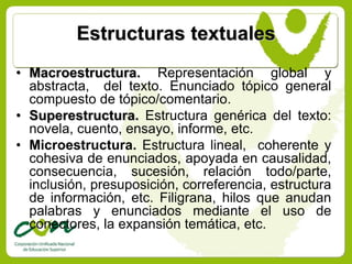 Estructuras textuales
• Macroestructura. Representación global y
  abstracta, del texto. Enunciado tópico general
  compuesto de tópico/comentario.
• Superestructura. Estructura genérica del texto:
  novela, cuento, ensayo, informe, etc.
• Microestructura. Estructura lineal, coherente y
  cohesiva de enunciados, apoyada en causalidad,
  consecuencia, sucesión, relación todo/parte,
  inclusión, presuposición, correferencia, estructura
  de información, etc. Filigrana, hilos que anudan
  palabras y enunciados mediante el uso de
  conectores, la expansión temática, etc.
 
