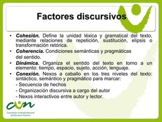 Factores discursivos
• Cohesión. Define la unidad léxica y gramatical del texto,
  mediante relaciones de repetición, sustitución, elipsis o
  transformación retórica.
• Coherencia. Condiciones semánticas y pragmáticas
  del sentido.
• Dinámica. Organiza el sentido del texto en torno a un
  elemento: tiempo, espacio, sujeto, acción, lenguaje.
• Conexión. Nexos a caballo en los tres niveles del texto:
  sintáctico, semántico y pragmático para marcar:
  - Secuencia de hechos
  - Organización discursiva a cargo del autor
  - Nexos interactivos entre autor y lector.
 