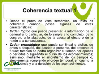 Coherencia textual 1
• Desde el punto de vista semántico, un texto es
  coherente     cuando      posee    algunas    de     estas
  características:
• Orden lógico que puede presentar la información de lo
  general a lo particular, de lo simple a lo complejo, de lo
  concreto a lo abstracto, de la causa al efecto o de la
  razón a la consecuencia.
• Orden cronológico que puede ser lineal o cíclico, de
  antes a después, del pasado a presente, del presente al
  futuro; también se podrá organizar el tiempo por épocas
  o períodos o siguiendo el curso de los acontecimientos;
  asimismo, mediante el sincretismo de los tiempos o,
  simplemente, rompiendo el orden temporal, en cuanto a
  la frecuencia y a la duración de los acontecimientos.
 