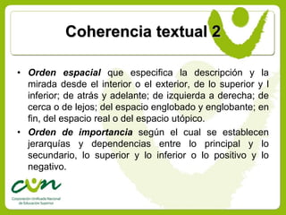 Coherencia textual 2

• Orden espacial que especifica la descripción y la
  mirada desde el interior o el exterior, de lo superior y l
  inferior; de atrás y adelante; de izquierda a derecha; de
  cerca o de lejos; del espacio englobado y englobante; en
  fin, del espacio real o del espacio utópico.
• Orden de importancia según el cual se establecen
  jerarquías y dependencias entre lo principal y lo
  secundario, lo superior y lo inferior o lo positivo y lo
  negativo.
 