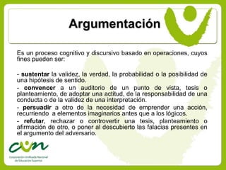 Argumentación

Es un proceso cognitivo y discursivo basado en operaciones, cuyos
fines pueden ser:

- sustentar la validez, la verdad, la probabilidad o la posibilidad de
una hipótesis de sentido.
- convencer a un auditorio de un punto de vista, tesis o
planteamiento, de adoptar una actitud, de la responsabilidad de una
conducta o de la validez de una interpretación.
- persuadir a otro de la necesidad de emprender una acción,
recurriendo a elementos imaginarios antes que a los lógicos.
- refutar, rechazar o controvertir una tesis, planteamiento o
afirmación de otro, o poner al descubierto las falacias presentes en
el argumento del adversario.
 
