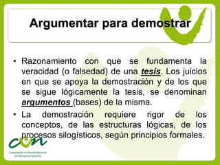 Argumentar para demostrar


• Razonamiento con que se fundamenta la
  veracidad (o falsedad) de una tesis. Los juicios
  en que se apoya la demostración y de los que
  se sigue lógicamente la tesis, se denominan
  argumentos (bases) de la misma.
• La demostración requiere rigor de los
  conceptos, de las estructuras lógicas, de los
  procesos silogísticos, según principios formales.
 