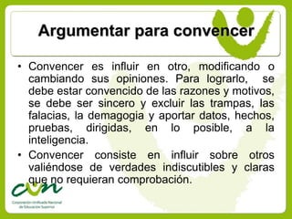 Argumentar para convencer

• Convencer es influir en otro, modificando o
  cambiando sus opiniones. Para lograrlo, se
  debe estar convencido de las razones y motivos,
  se debe ser sincero y excluir las trampas, las
  falacias, la demagogia y aportar datos, hechos,
  pruebas, dirigidas, en lo posible, a la
  inteligencia.
• Convencer consiste en influir sobre otros
  valiéndose de verdades indiscutibles y claras
  que no requieran comprobación.
 