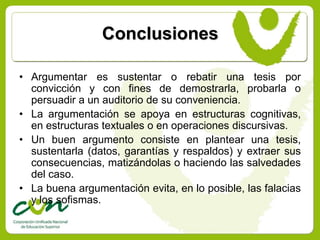 Conclusiones

• Argumentar es sustentar o rebatir una tesis por
  convicción y con fines de demostrarla, probarla o
  persuadir a un auditorio de su conveniencia.
• La argumentación se apoya en estructuras cognitivas,
  en estructuras textuales o en operaciones discursivas.
• Un buen argumento consiste en plantear una tesis,
  sustentarla (datos, garantías y respaldos) y extraer sus
  consecuencias, matizándolas o haciendo las salvedades
  del caso.
• La buena argumentación evita, en lo posible, las falacias
  y los sofismas.
 