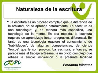 Naturaleza de la escritura

“ La escritura es un proceso complejo que, a diferencia de
 la oralidad, no se aprende naturalmente. La escritura es
 una tecnología; y, de manera más específica, una
 tecnología de la mente. En esa medida, la escritura
 requiere un aprendizaje lento, progresivo, diferencial. En
 tanto es una tecnología requiere el conocimiento de
 “habilidades”, de algunas competencias, de ciertos
 “trucos” que le son propios. La escritura, entonces, se
 parece más al trabajo artesanal, a un oficio complejo que
 rebasa la simple inspiración o la presunta facilidad
 natural.”
                                      Fernando Vásquez
 