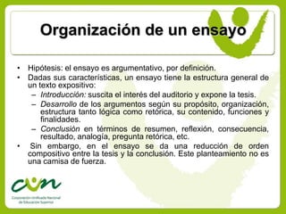 Organización de un ensayo

• Hipótesis: el ensayo es argumentativo, por definición.
• Dadas sus características, un ensayo tiene la estructura general de
  un texto expositivo:
   – Introducción: suscita el interés del auditorio y expone la tesis.
   – Desarrollo de los argumentos según su propósito, organización,
      estructura tanto lógica como retórica, su contenido, funciones y
      finalidades.
   – Conclusión en términos de resumen, reflexión, consecuencia,
      resultado, analogía, pregunta retórica, etc.
• Sin embargo, en el ensayo se da una reducción de orden
  compositivo entre la tesis y la conclusión. Este planteamiento no es
  una camisa de fuerza.
 