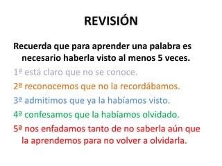 REVISIÓN
Recuerda que para aprender una palabra es
  necesario haberla visto al menos 5 veces.
1ª está claro que no se conoce.
2ª reconocemos que no la recordábamos.
3ª admitimos que ya la habíamos visto.
4ª confesamos que la habíamos olvidado.
5ª nos enfadamos tanto de no saberla aún que
  la aprendemos para no volver a olvidarla.
 