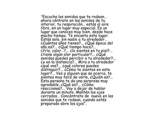 “Escucha los sonidos que te rodean…
ahora céntrate en los sonidos de tu
interior, tu respiración… estás al aire
libre, en un lugar muy especial. Es un
lugar que conoces muy bien, desde hace
mucho tiempo. Te encanta este lugar.
Estás solo, sin nadie a tu alrededor…
¿Cuántos años tienes?... ¿Qué época del
año es?... ¿Qué tiempo hace?...
¿frío, calor…?... ¿lo sientes en tu piel?...
¿tiene algún olor particular?... ¿Qué
sonidos puedes percibir a tu alrededor?...
¿y en la distancia?... Mira a tu alrededor
¿qué ves?... ¿qué colores puedes
distinguir?... ¿Cómo te sientes en este
lugar?... Ves a alguien que se acerca, te
sientes muy feliz de verle, ¿Quién es?...
Esta persona te da una sorpresa muy
agradable, ¿Qué es?... ¿Cómo
reaccionas?... Voy a dejar de hablar
durante un minuto. Mantén los ojos
cerrados… Concéntrate de nuevo en los
sonidos que te rodean, cuando estés
preparado abre los ojos”.
 