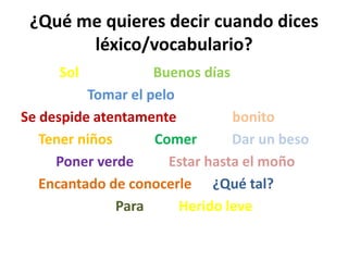 ¿Qué me quieres decir cuando dices
       léxico/vocabulario?
     Sol            Buenos días
          Tomar el pelo
Se despide atentamente          bonito
   Tener niños      Comer       Dar un beso
     Poner verde      Estar hasta el moño
   Encantado de conocerle ¿Qué tal?
               Para     Herido leve
 
