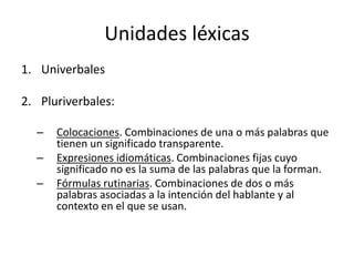 Unidades léxicas
1. Univerbales

2. Pluriverbales:

  –   Colocaciones. Combinaciones de una o más palabras que
      tienen un significado transparente.
  –   Expresiones idiomáticas. Combinaciones fijas cuyo
      significado no es la suma de las palabras que la forman.
  –   Fórmulas rutinarias. Combinaciones de dos o más
      palabras asociadas a la intención del hablante y al
      contexto en el que se usan.
 