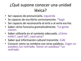 ¿Qué supone conocer una unidad
               léxica?
• Ser capaces de pronunciarla. Izquierda
• Se capaces de escribirla correctamente. *Segir
• Ser capaces de reconocerla al oírla o al verla escrita.
• Saber cómo funciona gramaticalmente. *La gente
  comen.
• Saber utilizarla en el contexto adecuado. ¿Cómo
  estás?, ¿qué tal?, ¿qué pasa?
• Saber qué información cultural transmite. Café
• Conocer cómo se combina con otras palabras. Coger un
  autobús /un resfriado. Tomar un autobús/ *un
  resfriado
 