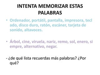 INTENTA MEMORIZAR ESTAS
              PALABRAS
• Ordenador, portátil, pantalla, impresora, tecl
  ado, disco duro, ratón, escáner, tarjeta de
  sonido, altavoces.

• Árbol, cine, viruela, nariz, remo, sol, enero, si
  empre, alternativo, negar.

- ¿de qué lista recuerdas más palabras? ¿Por
   qué?
 