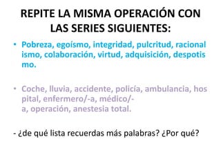 REPITE LA MISMA OPERACIÓN CON
      LAS SERIES SIGUIENTES:
• Pobreza, egoísmo, integridad, pulcritud, racional
  ismo, colaboración, virtud, adquisición, despotis
  mo.

• Coche, lluvia, accidente, policía, ambulancia, hos
  pital, enfermero/-a, médico/-
  a, operación, anestesia total.

- ¿de qué lista recuerdas más palabras? ¿Por qué?
 