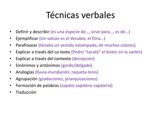 Técnicas verbales
•   Definir y describir (es una especie de…, sirve para…, es de…)
•   Ejemplificar (Un volcán es el Vesubio, el Etna…)
•   Parafrasear (llevaba un vestido estampado, de muchos colores)
•   Explicar a través del co-texto (Pedro “tacató” el bistec en la sartén)
•   Explicar a través del contexto (decepción)
•   Sinónimos y antónimos (gordo/delgado)
•   Analogías (lluvia-inundación; raqueta-tenis)
•   Agrupación (gradaciones, jerarquizaciones)
•   Formación de palabras (zapato-zapatero-zapatería)
•   Traducción
 