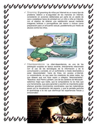  Grooming: El grooming de niños por Internet es un nuevo tipo de
problema relativo a la seguridad de los menores en Internet,
consistente en acciones deliberadas por parte de un adulto de
cara a establecer lazos de amistad con un niño o niña en Internet,
con el objetivo de obtener una satisfacción sexual mediante
imágenes eróticas o pornográficas del menor o incluso como
preparación para un encuentro sexual, posiblemente por medio de
abusos contra los niños.
 Ciberdependencia: La ciber-dependencia, es una de las
patologías surgidas en época reciente, directamente relacionada
con el uso de las tecnologías de la información y de la
comunicación y consiste, en un sufrimiento o miedo desmedido a
estar „desconectado‟, fuera de línea, sin acceso a Internet.
Lo sorprendente, es que sean los creadores de estas redes, los
que desean que sus hijos vayan a colegios “desconectados”.
“Nosotros- dice Pierre Lambert, uno de los cerebros de Microsoft-
sabemos mejor que nadie, que la computadora no es más que
una herramienta, que para aprender a escribir es importante poder
efectuar grandes movimientos coordinados, que las matemáticas
pasan por la visualización del espacio, y que la pantalla perturba
el aprendizaje a la vez que disminuye las experiencias físicas y
emocionales”.
 