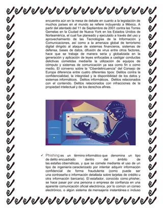 encuentra aún en la mesa de debate en cuanto a la legislación de
muchos países en el mundo se refiere incluyendo a México. A
partir del atentado del 11 de Septiembre de 2001 contra las Torres
Gemelas en la Ciudad de Nueva York en los Estados Unidos de
Norteamérica, el cual fue planeado y ejecutado a través del uso y
aprovechamiento de las Tecnologías de la Información y
Comunicaciones, así como a la amenaza global de terrorismo
digital dirigido al ataque de sistemas financieros, sistemas de
defensa, bases de datos, difusión de virus entre otros factores,
hace que se trabaje de manera seria y globalizada en la
generación y aplicación de leyes enfocadas a castigar conductas
delictivas cometidas mediante la utilización de equipos de
cómputo y sistemas de comunicación ya sea como fin o como
medio. El convenio sobre la “Ciberdelincuencia” del Consejo de
Europa diferencia entre cuatro diferentes tipos: Delitos contra la
confidencialidad, la integridad y la disponibilidad de los datos y
sistemas informáticos. Delitos informáticos. Delitos relacionados
con el contenido. Delitos relacionados con infracciones de la
propiedad intelectual y de los derechos afines.
 Phishing:es un término informático que denomina un tipo
de delito encuadrado dentro del ámbito de
las estafas cibernéticas, y que se comete mediante el uso de un
tipo de ingeniería caracterizado por intentar adquirir información
confidencial de forma fraudulenta (como puede ser
una contraseña o información detallada sobre tarjetas de crédito u
otra información bancaria). El estafador, conocido como phisher,
se hace pasar por una persona o empresa de confianza en una
aparente comunicación oficial electrónica, por lo común un correo
electrónico, o algún sistema de mensajería instantánea o incluso
 