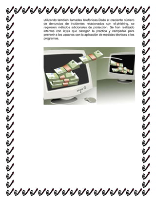 utilizando también llamadas telefónicas.Dado el creciente número
de denuncias de incidentes relacionados con el phishing, se
requieren métodos adicionales de protección. Se han realizado
intentos con leyes que castigan la práctica y campañas para
prevenir a los usuarios con la aplicación de medidas técnicas a los
programas.
 