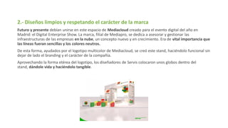 2.- Diseños limpios y respetando el carácter de la marca
Futuro y presente debían unirse en este espacio de Mediacloud creado para el evento digital del año en
Madrid: el Digital Enterprise Show. La marca, filial de Mediapro, se dedica a asesorar y gestionar las
infraestructuras de las empresas en la nube, un concepto nuevo y en crecimiento. Era de vital importancia que
las líneas fueran sencillas y los colores neutros.
De esta forma, ayudados por el logotipo multicolor de Mediacloud, se creó este stand, haciéndolo funcional sin
dejar de lado el branding y el carácter de la compañía.
Aprovechando la forma etérea del logotipo, los diseñadores de Servis colocaron unos globos dentro del
stand, dándole vida y haciéndolo tangible.
 