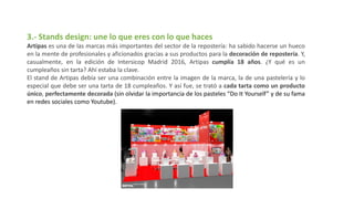 3.- Stands design: une lo que eres con lo que haces
Artipas es una de las marcas más importantes del sector de la repostería: ha sabido hacerse un hueco
en la mente de profesionales y aficionados gracias a sus productos para la decoración de repostería. Y,
casualmente, en la edición de Intersicop Madrid 2016, Artipas cumplía 18 años. ¿Y qué es un
cumpleaños sin tarta? Ahí estaba la clave.
El stand de Artipas debía ser una combinación entre la imagen de la marca, la de una pastelería y lo
especial que debe ser una tarta de 18 cumpleaños. Y así fue, se trató a cada tarta como un producto
único, perfectamente decorada (sin olvidar la importancia de los pasteles “Do It Yourself” y de su fama
en redes sociales como Youtube).
 