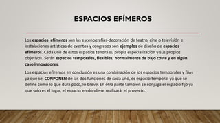 ESPACIOS EFÍMEROS
Los espacios efímeros son las escenografías-decoración de teatro, cine o televisión e
instalaciones artísticas de eventos y congresos son ejemplos de diseño de espacios
efímeros. Cada uno de estos espacios tendrá su propia especialización y sus propios
objetivos. Serán espacios temporales, flexibles, normalmente de bajo coste y en algún
caso innovadores.
Los espacios efiremos en conclusión es una combinación de los espacios temporales y fijos
ya que se CONPONEN de las dos funciones de cada uno, es espacio temporal ya que se
define como lo que dura poco, lo breve. En otra parte también se conjuga el espacio fijo ya
que solo es el lugar, el espacio en donde se realizará el proyecto.
 