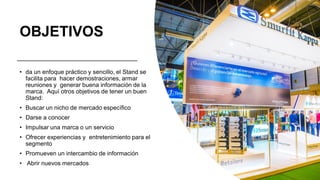 OBJETIVOS
• da un enfoque práctico y sencillo, el Stand se
facilita para hacer demostraciones, armar
reuniones y generar buena información de la
marca. Aquí otros objetivos de tener un buen
Stand:
• Buscar un nicho de mercado específico
• Darse a conocer
• Impulsar una marca o un servicio
• Ofrecer experiencias y entretenimiento para el
segmento
• Promueven un intercambio de información
• Abrir nuevos mercados
 