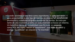 • Cuando asistimos a una feria como expositores, la principal razón
para presentarnos a este tipo de eventos es obtener un beneficio de
promoción y visibilidad dirigido a aumentar las ventas. Se trata por
tanto de una inversión, y como en toda inversión se busca un retorno.
Un beneficio lógico de rentabilidad cuya fórmula es conocida
como ROI, del inglés “return of investment”; que trata de medir y
evaluar “lo recibido” en relación a “lo invertido”.
 