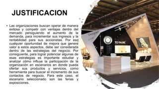 JUSTIFICACION
• Las organizaciones buscan operar de manera
exitosa y competir con ventajas dentro del
mercado persiguiendo el aumento de la
demanda, para incrementar sus ingresos y la
rentabilidad para sus accionistas. Por eso
cualquier oportunidad de mejora que genere
valor a estos aspectos, debe ser considerada
dentro de las estrategias del negocio. Por
consiguiente, para lograr potenciar algunas de
esas estrategias es importante estudiar y
analizar cómo influye la participación de la
organización en escenarios en donde pueda
ofertar sus productos y servicios, como
herramienta para buscar el incremento de sus
contactos de negocio. Para este caso, el
escenario seleccionado son las ferias y
exposiciones.
 