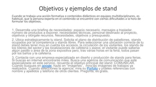 Objetivos y ejemplos de stand
Cuando se trabaja una acción formativa o contenidos didácticos en equipos multidisciplinares, es
habitual, que la persona experta en el contenido se encuentre con ciertas dificultades a la hora de
formular los objetivos.
1. Desarrolla una briefing de necesidades: espacio necesario, mensajes a trasladar,
número de productos a exponer, necesidades técnicas, personal destinado al proyecto,
objetivos y otórgale recursos. Necesidades, objetivos y presupuesto.
2. Ubica estratégicamente tu stand. Solicita el plano de distribución de pabellones, stands
ocupados por la competencia y stands libres. Para seleccionar una ubicación correcta de tu
stand debes tener muy en cuenta los accesos, la circulación de los visitantes, los stands de
los líderes del sector y las localizaciones de cafetería y aseos; el visitante puede saltarse
algún pasillo o área de la zona expositiva pero, tras varias horas en la feria, todos pasan
por los baños y la cafetería.
3. Contacta con una empresa especializada en diseño y producción de stands para ferias.
Si buscas en internet encontrarás miles. Busca una agencia de comunicación que esté
especializada en este servicio, recuerda el objetivo principal del stand: COMUNICAR.
Cuando busques en google, hazlo en “imágenes”, mira las imágenes de trabajos ya
realizados. Cuando selecciones la agencia, mire su Porfolio y pídeles referencias con
nombre y apellidos y teléfono de otros clientes. Pregunta, es gratis.
 