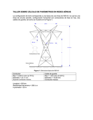 TTAALLLLEERR SSOOBBRREE CCÁÁLLCCUULLOO DDEE PPAARRÁÁMMEETTRROOSS EENN RREEDDEESS AAÉÉRREEAASS
La configuración de torre corresponde a una típica de una línea de 500 kV, la cual es una
línea de circuito sencillo, configuración horizontal con conductores de fase en haz, dos
cables de guarda, tal como se muestra en la Figura 1.
25 m
h
12.5 m
h+10 m
46 cm
Conductores en haz
Cerca eléctrica
Figura 1. Estructura típica de 500 kV
Conductor Cable de guarda
Rac = 0.08912 /km (a 75°C)
Diámetro = 25.17 mm
Suponer conductor macizo
Rac = 1.844 /km (A 20°C)
Diámetro = 10.00 mm
Conductor macizo
Longitud = 525 km
Resistividad del terreno = 200 .m
h promedio = 25 m
 
