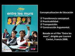 Conceptualizacion de Educación
 Transferencia conceptual.
 Practicabilidad .
 Transposición.
 Construcción Argumental.
Basado en el Film “Entre les
murs”, dirigida por Laurent
Cantet, Francia 2008.
 