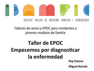  
Talleres	
  de	
  asma	
  y	
  EPOC	
  para	
  residentes	
  y	
  
jóvenes	
  medicos	
  de	
  familia	
  
	
  
Taller	
  de	
  EPOC	
  
Empecemos	
  por	
  diagnos4car	
  
la	
  enfermedad	
  
Pep	
  Palmer	
  
Miguel	
  Román	
  
 