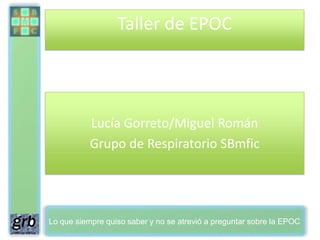 Taller de EPOC




           Lucía Gorreto/Miguel Román
           Grupo de Respiratorio SBmfic




Lo que siempre quiso saber y no se atrevió a preguntar sobre la EPOC
 